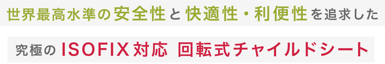 世界最高水準の安全性と快適性・利便性を追求した
究極のISOFIX対応 回転式チャイルドシートト